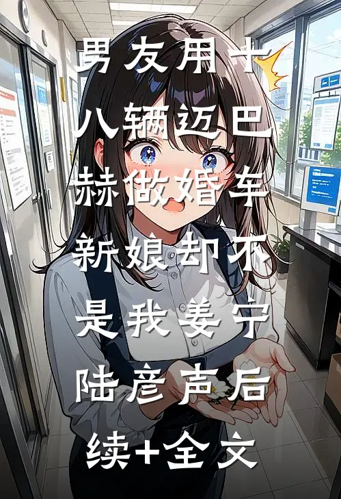 男友用十八辆迈巴赫做婚车，新娘却不是我姜宁陆彦声后续+全文
