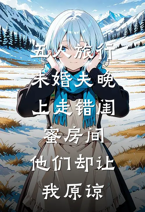五人旅行，未婚夫晚上走错闺蜜房间，他们却让我原谅