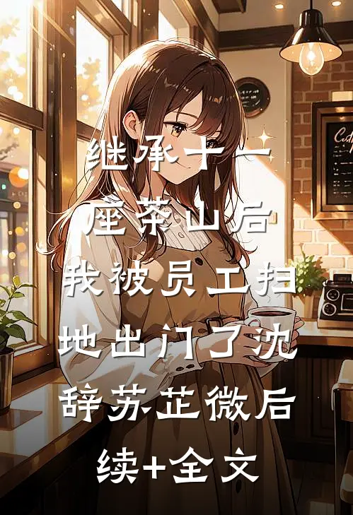 继承十一座茶山后，我被员工扫地出门了沈辞苏芷微后续+全文