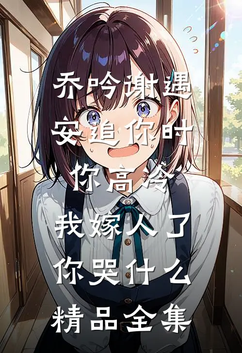 乔吟谢遇安追你时你高冷,我嫁人了你哭什么精品全集