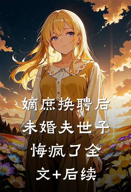 嫡庶换聘后，未婚夫世子悔疯了全文+后续