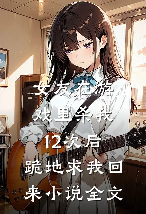 女友在游戏里杀我12次后,跪地求我回来全文